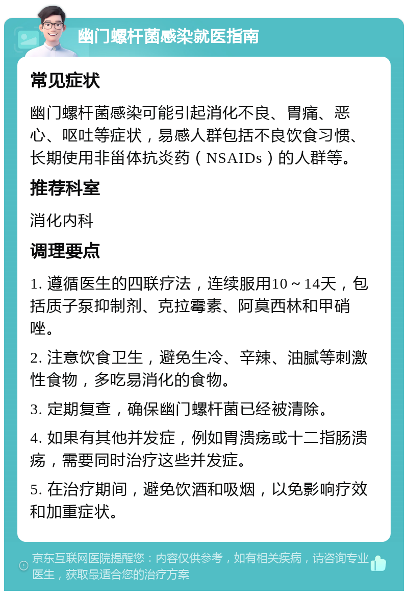 幽门螺杆菌感染就医指南 常见症状 幽门螺杆菌感染可能引起消化不良、胃痛、恶心、呕吐等症状，易感人群包括不良饮食习惯、长期使用非甾体抗炎药（NSAIDs）的人群等。 推荐科室 消化内科 调理要点 1. 遵循医生的四联疗法，连续服用10～14天，包括质子泵抑制剂、克拉霉素、阿莫西林和甲硝唑。 2. 注意饮食卫生，避免生冷、辛辣、油腻等刺激性食物，多吃易消化的食物。 3. 定期复查，确保幽门螺杆菌已经被清除。 4. 如果有其他并发症，例如胃溃疡或十二指肠溃疡，需要同时治疗这些并发症。 5. 在治疗期间，避免饮酒和吸烟，以免影响疗效和加重症状。