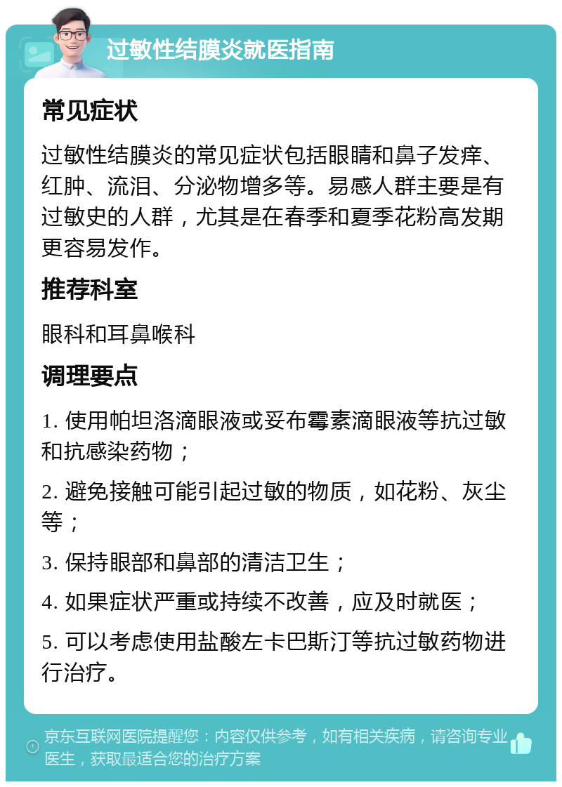 过敏性结膜炎就医指南 常见症状 过敏性结膜炎的常见症状包括眼睛和鼻子发痒、红肿、流泪、分泌物增多等。易感人群主要是有过敏史的人群，尤其是在春季和夏季花粉高发期更容易发作。 推荐科室 眼科和耳鼻喉科 调理要点 1. 使用帕坦洛滴眼液或妥布霉素滴眼液等抗过敏和抗感染药物； 2. 避免接触可能引起过敏的物质，如花粉、灰尘等； 3. 保持眼部和鼻部的清洁卫生； 4. 如果症状严重或持续不改善，应及时就医； 5. 可以考虑使用盐酸左卡巴斯汀等抗过敏药物进行治疗。