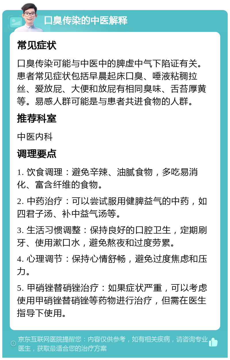 口臭传染的中医解释 常见症状 口臭传染可能与中医中的脾虚中气下陷证有关。患者常见症状包括早晨起床口臭、唾液粘稠拉丝、爱放屁、大便和放屁有相同臭味、舌苔厚黄等。易感人群可能是与患者共进食物的人群。 推荐科室 中医内科 调理要点 1. 饮食调理：避免辛辣、油腻食物，多吃易消化、富含纤维的食物。 2. 中药治疗：可以尝试服用健脾益气的中药，如四君子汤、补中益气汤等。 3. 生活习惯调整：保持良好的口腔卫生，定期刷牙、使用漱口水，避免熬夜和过度劳累。 4. 心理调节：保持心情舒畅，避免过度焦虑和压力。 5. 甲硝锉替硝锉治疗：如果症状严重，可以考虑使用甲硝锉替硝锉等药物进行治疗，但需在医生指导下使用。