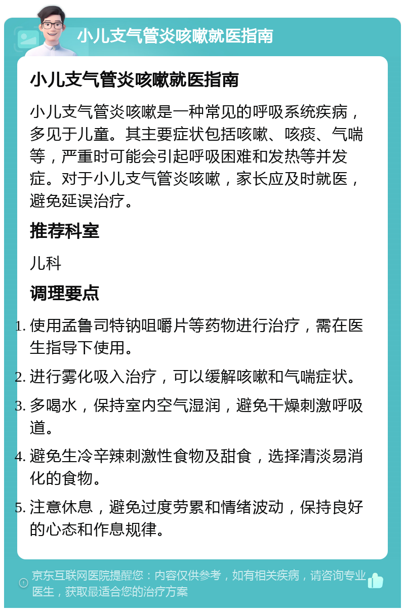 小儿支气管炎咳嗽就医指南 小儿支气管炎咳嗽就医指南 小儿支气管炎咳嗽是一种常见的呼吸系统疾病，多见于儿童。其主要症状包括咳嗽、咳痰、气喘等，严重时可能会引起呼吸困难和发热等并发症。对于小儿支气管炎咳嗽，家长应及时就医，避免延误治疗。 推荐科室 儿科 调理要点 使用孟鲁司特钠咀嚼片等药物进行治疗，需在医生指导下使用。 进行雾化吸入治疗，可以缓解咳嗽和气喘症状。 多喝水，保持室内空气湿润，避免干燥刺激呼吸道。 避免生冷辛辣刺激性食物及甜食，选择清淡易消化的食物。 注意休息，避免过度劳累和情绪波动，保持良好的心态和作息规律。