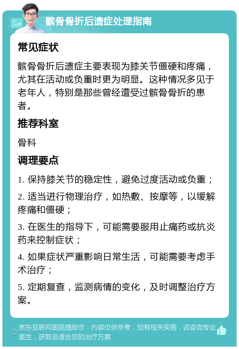 髌骨骨折后遗症处理指南 常见症状 髌骨骨折后遗症主要表现为膝关节僵硬和疼痛，尤其在活动或负重时更为明显。这种情况多见于老年人，特别是那些曾经遭受过髌骨骨折的患者。 推荐科室 骨科 调理要点 1. 保持膝关节的稳定性，避免过度活动或负重； 2. 适当进行物理治疗，如热敷、按摩等，以缓解疼痛和僵硬； 3. 在医生的指导下，可能需要服用止痛药或抗炎药来控制症状； 4. 如果症状严重影响日常生活，可能需要考虑手术治疗； 5. 定期复查，监测病情的变化，及时调整治疗方案。