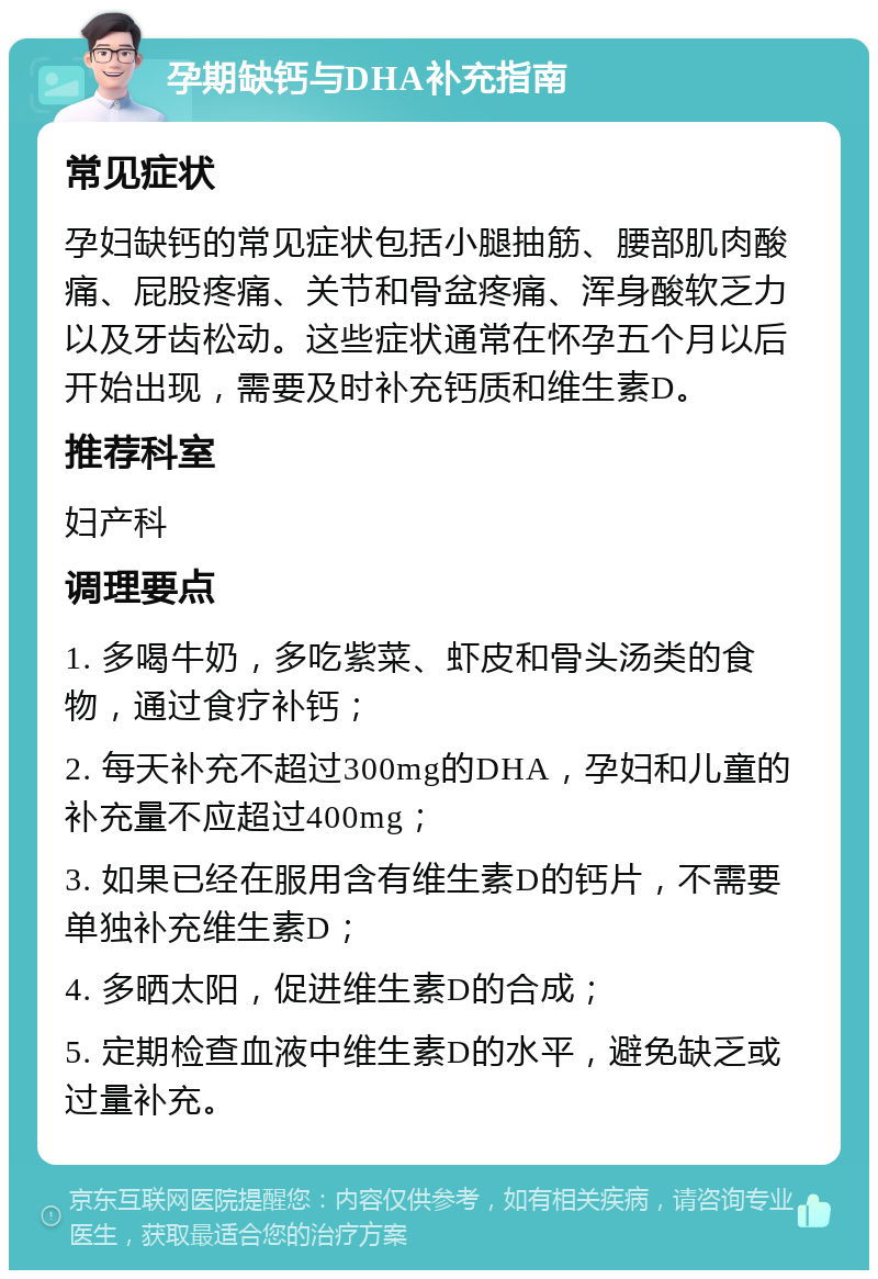 孕期缺钙与DHA补充指南 常见症状 孕妇缺钙的常见症状包括小腿抽筋、腰部肌肉酸痛、屁股疼痛、关节和骨盆疼痛、浑身酸软乏力以及牙齿松动。这些症状通常在怀孕五个月以后开始出现，需要及时补充钙质和维生素D。 推荐科室 妇产科 调理要点 1. 多喝牛奶，多吃紫菜、虾皮和骨头汤类的食物，通过食疗补钙； 2. 每天补充不超过300mg的DHA，孕妇和儿童的补充量不应超过400mg； 3. 如果已经在服用含有维生素D的钙片，不需要单独补充维生素D； 4. 多晒太阳，促进维生素D的合成； 5. 定期检查血液中维生素D的水平，避免缺乏或过量补充。