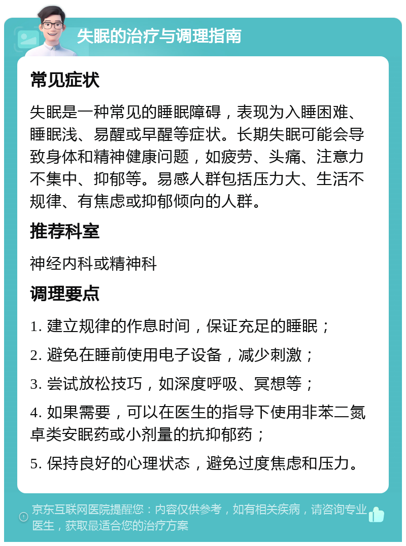 失眠的治疗与调理指南 常见症状 失眠是一种常见的睡眠障碍，表现为入睡困难、睡眠浅、易醒或早醒等症状。长期失眠可能会导致身体和精神健康问题，如疲劳、头痛、注意力不集中、抑郁等。易感人群包括压力大、生活不规律、有焦虑或抑郁倾向的人群。 推荐科室 神经内科或精神科 调理要点 1. 建立规律的作息时间，保证充足的睡眠； 2. 避免在睡前使用电子设备，减少刺激； 3. 尝试放松技巧，如深度呼吸、冥想等； 4. 如果需要，可以在医生的指导下使用非苯二氮卓类安眠药或小剂量的抗抑郁药； 5. 保持良好的心理状态，避免过度焦虑和压力。