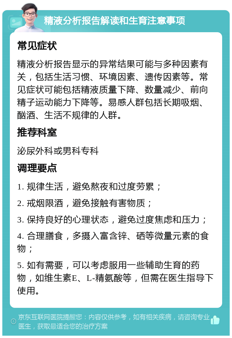 精液分析报告解读和生育注意事项 常见症状 精液分析报告显示的异常结果可能与多种因素有关，包括生活习惯、环境因素、遗传因素等。常见症状可能包括精液质量下降、数量减少、前向精子运动能力下降等。易感人群包括长期吸烟、酗酒、生活不规律的人群。 推荐科室 泌尿外科或男科专科 调理要点 1. 规律生活，避免熬夜和过度劳累； 2. 戒烟限酒，避免接触有害物质； 3. 保持良好的心理状态，避免过度焦虑和压力； 4. 合理膳食，多摄入富含锌、硒等微量元素的食物； 5. 如有需要，可以考虑服用一些辅助生育的药物，如维生素E、L-精氨酸等，但需在医生指导下使用。