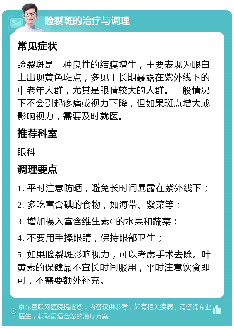 睑裂斑的治疗与调理 常见症状 睑裂斑是一种良性的结膜增生，主要表现为眼白上出现黄色斑点，多见于长期暴露在紫外线下的中老年人群，尤其是眼睛较大的人群。一般情况下不会引起疼痛或视力下降，但如果斑点增大或影响视力，需要及时就医。 推荐科室 眼科 调理要点 1. 平时注意防晒，避免长时间暴露在紫外线下； 2. 多吃富含碘的食物，如海带、紫菜等； 3. 增加摄入富含维生素C的水果和蔬菜； 4. 不要用手揉眼睛，保持眼部卫生； 5. 如果睑裂斑影响视力，可以考虑手术去除。叶黄素的保健品不宜长时间服用，平时注意饮食即可，不需要额外补充。