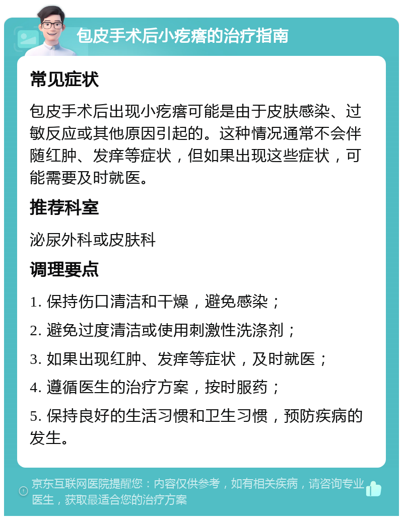 包皮手术后小疙瘩的治疗指南 常见症状 包皮手术后出现小疙瘩可能是由于皮肤感染、过敏反应或其他原因引起的。这种情况通常不会伴随红肿、发痒等症状，但如果出现这些症状，可能需要及时就医。 推荐科室 泌尿外科或皮肤科 调理要点 1. 保持伤口清洁和干燥，避免感染； 2. 避免过度清洁或使用刺激性洗涤剂； 3. 如果出现红肿、发痒等症状，及时就医； 4. 遵循医生的治疗方案，按时服药； 5. 保持良好的生活习惯和卫生习惯，预防疾病的发生。