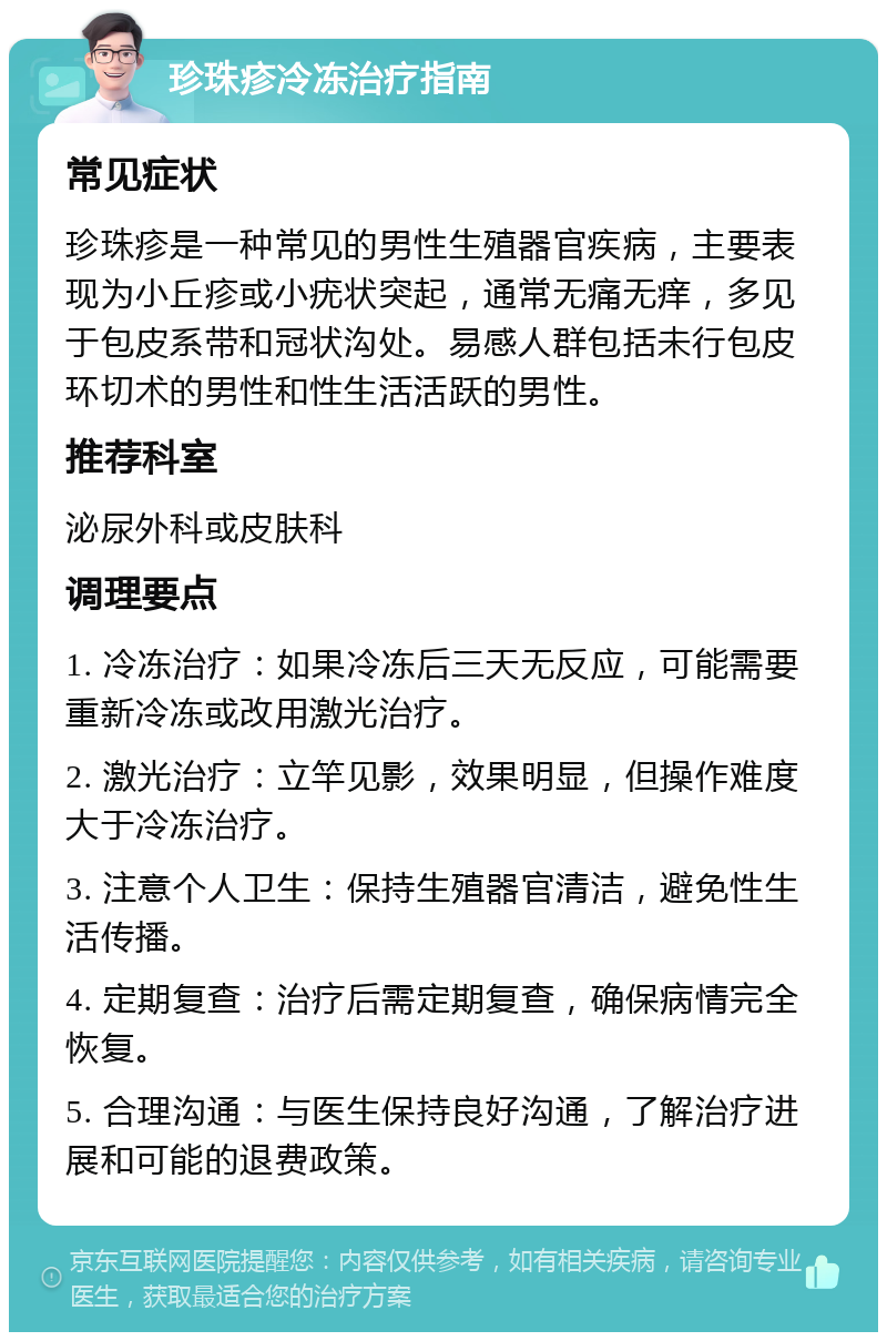 珍珠疹冷冻治疗指南 常见症状 珍珠疹是一种常见的男性生殖器官疾病，主要表现为小丘疹或小疣状突起，通常无痛无痒，多见于包皮系带和冠状沟处。易感人群包括未行包皮环切术的男性和性生活活跃的男性。 推荐科室 泌尿外科或皮肤科 调理要点 1. 冷冻治疗：如果冷冻后三天无反应，可能需要重新冷冻或改用激光治疗。 2. 激光治疗：立竿见影，效果明显，但操作难度大于冷冻治疗。 3. 注意个人卫生：保持生殖器官清洁，避免性生活传播。 4. 定期复查：治疗后需定期复查，确保病情完全恢复。 5. 合理沟通：与医生保持良好沟通，了解治疗进展和可能的退费政策。