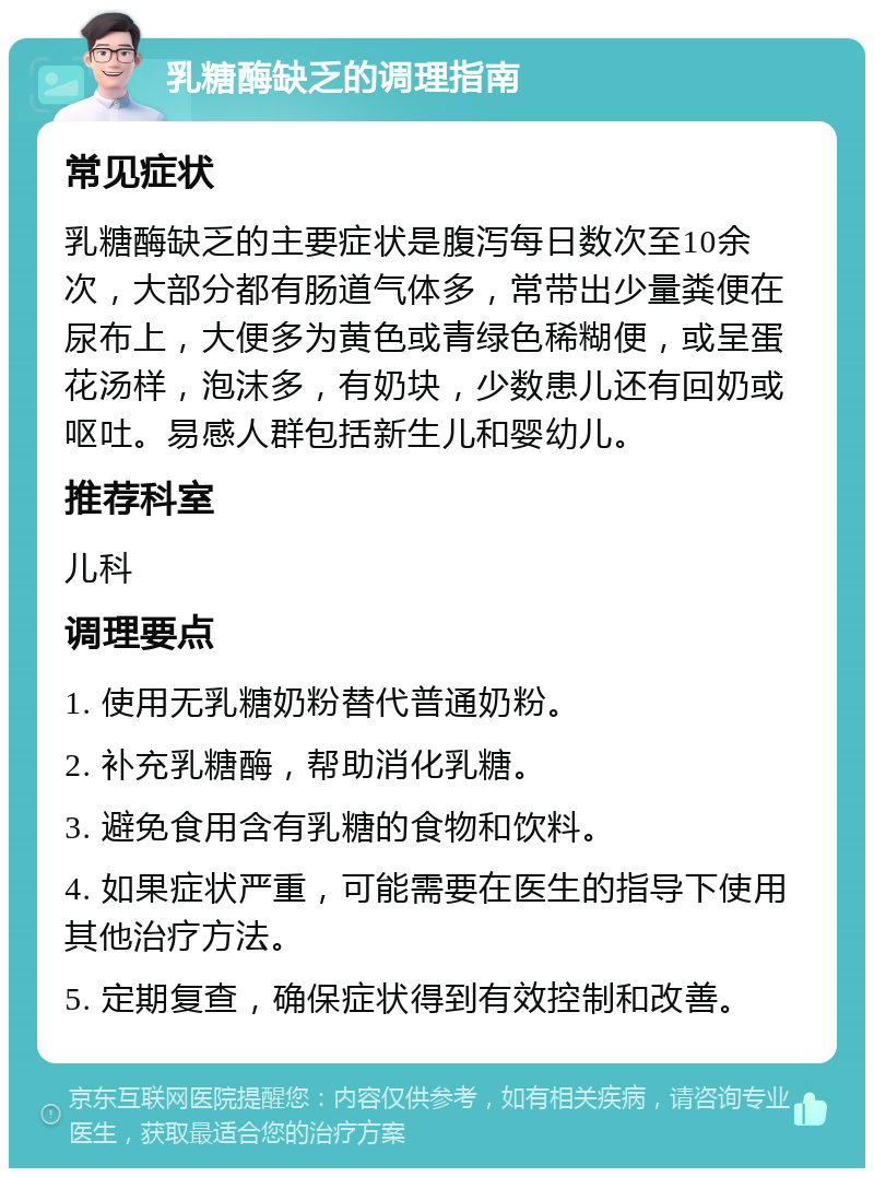 乳糖酶缺乏的调理指南 常见症状 乳糖酶缺乏的主要症状是腹泻每日数次至10余次，大部分都有肠道气体多，常带出少量粪便在尿布上，大便多为黄色或青绿色稀糊便，或呈蛋花汤样，泡沫多，有奶块，少数患儿还有回奶或呕吐。易感人群包括新生儿和婴幼儿。 推荐科室 儿科 调理要点 1. 使用无乳糖奶粉替代普通奶粉。 2. 补充乳糖酶，帮助消化乳糖。 3. 避免食用含有乳糖的食物和饮料。 4. 如果症状严重，可能需要在医生的指导下使用其他治疗方法。 5. 定期复查，确保症状得到有效控制和改善。