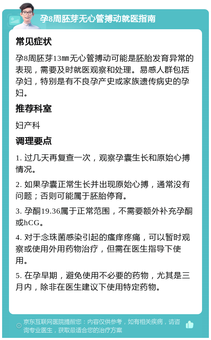 孕8周胚芽无心管搏动就医指南 常见症状 孕8周胚芽13㎜无心管搏动可能是胚胎发育异常的表现，需要及时就医观察和处理。易感人群包括孕妇，特别是有不良孕产史或家族遗传病史的孕妇。 推荐科室 妇产科 调理要点 1. 过几天再复查一次，观察孕囊生长和原始心搏情况。 2. 如果孕囊正常生长并出现原始心搏，通常没有问题；否则可能属于胚胎停育。 3. 孕酮19.36属于正常范围，不需要额外补充孕酮或hCG。 4. 对于念珠菌感染引起的瘙痒疼痛，可以暂时观察或使用外用药物治疗，但需在医生指导下使用。 5. 在孕早期，避免使用不必要的药物，尤其是三月内，除非在医生建议下使用特定药物。