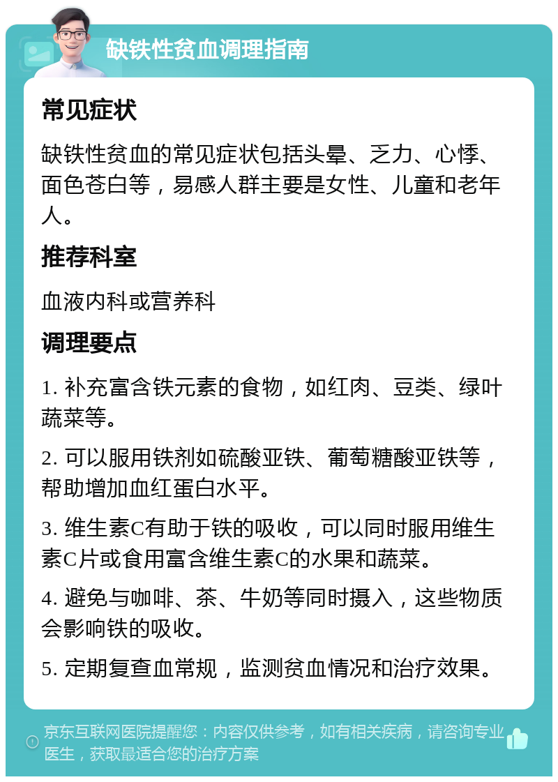 缺铁性贫血调理指南 常见症状 缺铁性贫血的常见症状包括头晕、乏力、心悸、面色苍白等，易感人群主要是女性、儿童和老年人。 推荐科室 血液内科或营养科 调理要点 1. 补充富含铁元素的食物，如红肉、豆类、绿叶蔬菜等。 2. 可以服用铁剂如硫酸亚铁、葡萄糖酸亚铁等，帮助增加血红蛋白水平。 3. 维生素C有助于铁的吸收，可以同时服用维生素C片或食用富含维生素C的水果和蔬菜。 4. 避免与咖啡、茶、牛奶等同时摄入，这些物质会影响铁的吸收。 5. 定期复查血常规，监测贫血情况和治疗效果。