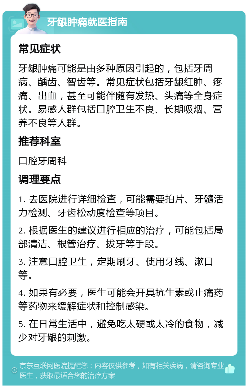 牙龈肿痛就医指南 常见症状 牙龈肿痛可能是由多种原因引起的，包括牙周病、龋齿、智齿等。常见症状包括牙龈红肿、疼痛、出血，甚至可能伴随有发热、头痛等全身症状。易感人群包括口腔卫生不良、长期吸烟、营养不良等人群。 推荐科室 口腔牙周科 调理要点 1. 去医院进行详细检查，可能需要拍片、牙髓活力检测、牙齿松动度检查等项目。 2. 根据医生的建议进行相应的治疗，可能包括局部清洁、根管治疗、拔牙等手段。 3. 注意口腔卫生，定期刷牙、使用牙线、漱口等。 4. 如果有必要，医生可能会开具抗生素或止痛药等药物来缓解症状和控制感染。 5. 在日常生活中，避免吃太硬或太冷的食物，减少对牙龈的刺激。