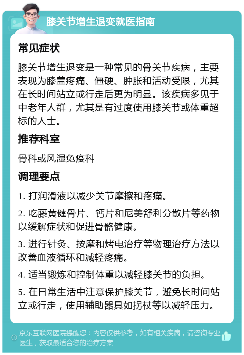 膝关节增生退变就医指南 常见症状 膝关节增生退变是一种常见的骨关节疾病，主要表现为膝盖疼痛、僵硬、肿胀和活动受限，尤其在长时间站立或行走后更为明显。该疾病多见于中老年人群，尤其是有过度使用膝关节或体重超标的人士。 推荐科室 骨科或风湿免疫科 调理要点 1. 打润滑液以减少关节摩擦和疼痛。 2. 吃藤黄健骨片、钙片和尼美舒利分散片等药物以缓解症状和促进骨骼健康。 3. 进行针灸、按摩和烤电治疗等物理治疗方法以改善血液循环和减轻疼痛。 4. 适当锻炼和控制体重以减轻膝关节的负担。 5. 在日常生活中注意保护膝关节，避免长时间站立或行走，使用辅助器具如拐杖等以减轻压力。