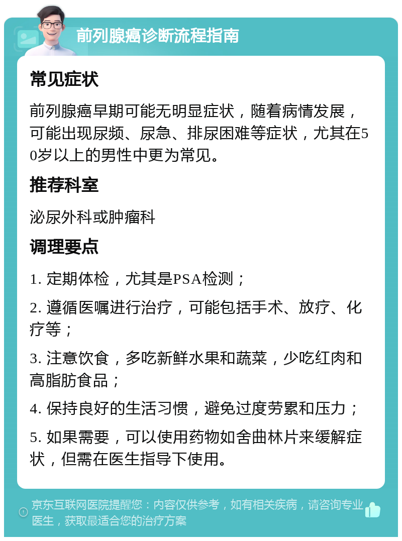 前列腺癌诊断流程指南 常见症状 前列腺癌早期可能无明显症状，随着病情发展，可能出现尿频、尿急、排尿困难等症状，尤其在50岁以上的男性中更为常见。 推荐科室 泌尿外科或肿瘤科 调理要点 1. 定期体检，尤其是PSA检测； 2. 遵循医嘱进行治疗，可能包括手术、放疗、化疗等； 3. 注意饮食，多吃新鲜水果和蔬菜，少吃红肉和高脂肪食品； 4. 保持良好的生活习惯，避免过度劳累和压力； 5. 如果需要，可以使用药物如舍曲林片来缓解症状，但需在医生指导下使用。