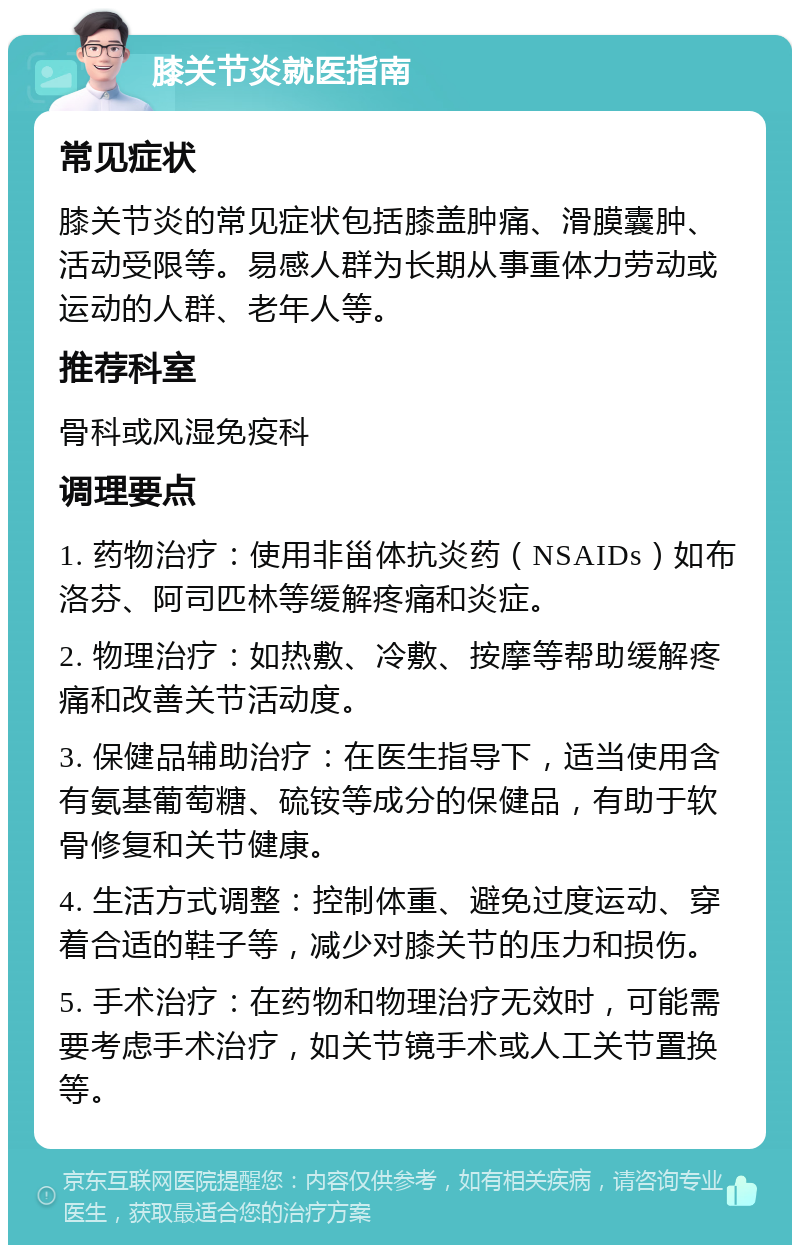 膝关节炎就医指南 常见症状 膝关节炎的常见症状包括膝盖肿痛、滑膜囊肿、活动受限等。易感人群为长期从事重体力劳动或运动的人群、老年人等。 推荐科室 骨科或风湿免疫科 调理要点 1. 药物治疗：使用非甾体抗炎药（NSAIDs）如布洛芬、阿司匹林等缓解疼痛和炎症。 2. 物理治疗：如热敷、冷敷、按摩等帮助缓解疼痛和改善关节活动度。 3. 保健品辅助治疗：在医生指导下，适当使用含有氨基葡萄糖、硫铵等成分的保健品，有助于软骨修复和关节健康。 4. 生活方式调整：控制体重、避免过度运动、穿着合适的鞋子等，减少对膝关节的压力和损伤。 5. 手术治疗：在药物和物理治疗无效时，可能需要考虑手术治疗，如关节镜手术或人工关节置换等。