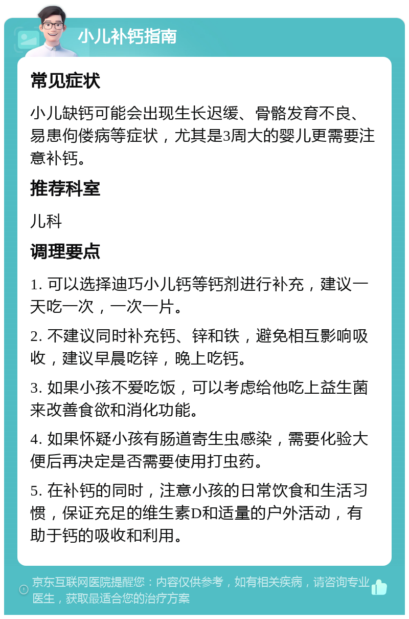 小儿补钙指南 常见症状 小儿缺钙可能会出现生长迟缓、骨骼发育不良、易患佝偻病等症状，尤其是3周大的婴儿更需要注意补钙。 推荐科室 儿科 调理要点 1. 可以选择迪巧小儿钙等钙剂进行补充，建议一天吃一次，一次一片。 2. 不建议同时补充钙、锌和铁，避免相互影响吸收，建议早晨吃锌，晚上吃钙。 3. 如果小孩不爱吃饭，可以考虑给他吃上益生菌来改善食欲和消化功能。 4. 如果怀疑小孩有肠道寄生虫感染，需要化验大便后再决定是否需要使用打虫药。 5. 在补钙的同时，注意小孩的日常饮食和生活习惯，保证充足的维生素D和适量的户外活动，有助于钙的吸收和利用。