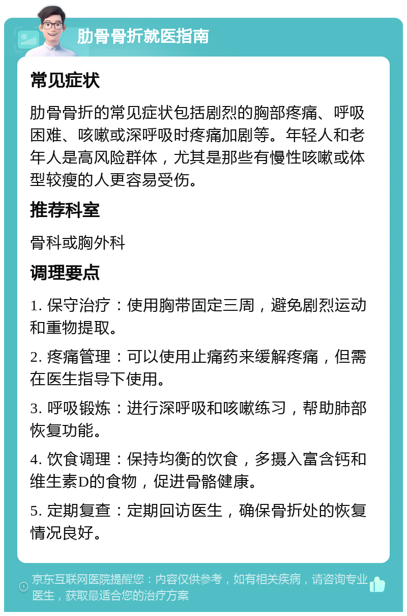 肋骨骨折就医指南 常见症状 肋骨骨折的常见症状包括剧烈的胸部疼痛、呼吸困难、咳嗽或深呼吸时疼痛加剧等。年轻人和老年人是高风险群体，尤其是那些有慢性咳嗽或体型较瘦的人更容易受伤。 推荐科室 骨科或胸外科 调理要点 1. 保守治疗：使用胸带固定三周，避免剧烈运动和重物提取。 2. 疼痛管理：可以使用止痛药来缓解疼痛，但需在医生指导下使用。 3. 呼吸锻炼：进行深呼吸和咳嗽练习，帮助肺部恢复功能。 4. 饮食调理：保持均衡的饮食，多摄入富含钙和维生素D的食物，促进骨骼健康。 5. 定期复查：定期回访医生，确保骨折处的恢复情况良好。