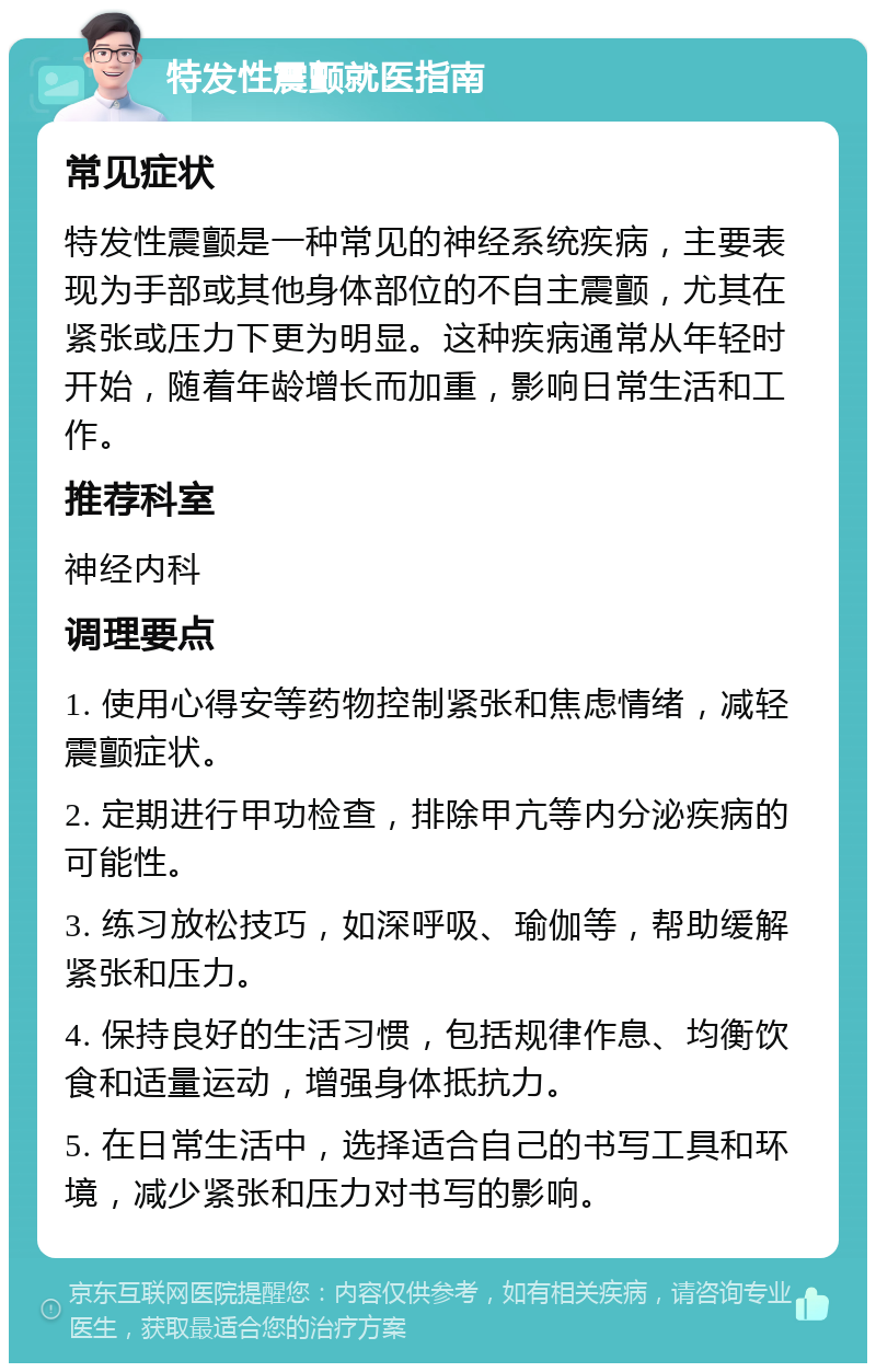 特发性震颤就医指南 常见症状 特发性震颤是一种常见的神经系统疾病，主要表现为手部或其他身体部位的不自主震颤，尤其在紧张或压力下更为明显。这种疾病通常从年轻时开始，随着年龄增长而加重，影响日常生活和工作。 推荐科室 神经内科 调理要点 1. 使用心得安等药物控制紧张和焦虑情绪，减轻震颤症状。 2. 定期进行甲功检查，排除甲亢等内分泌疾病的可能性。 3. 练习放松技巧，如深呼吸、瑜伽等，帮助缓解紧张和压力。 4. 保持良好的生活习惯，包括规律作息、均衡饮食和适量运动，增强身体抵抗力。 5. 在日常生活中，选择适合自己的书写工具和环境，减少紧张和压力对书写的影响。