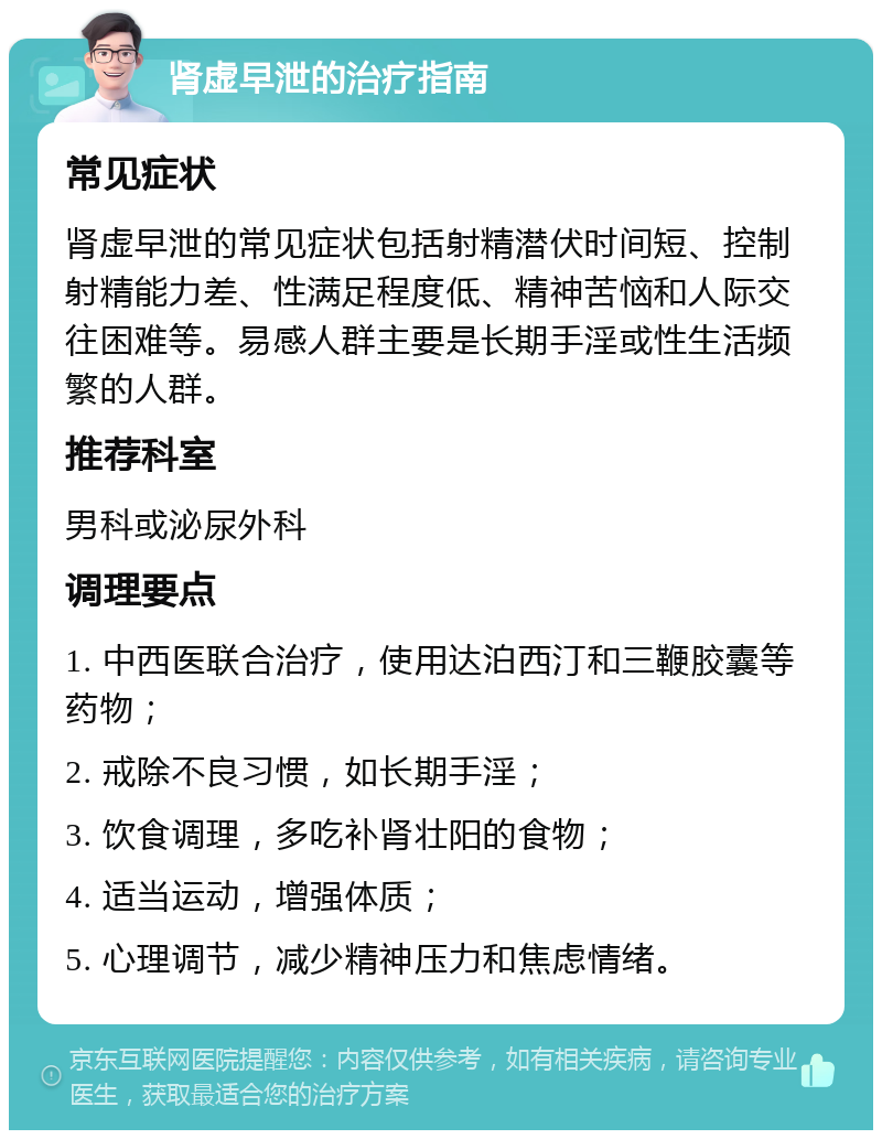 肾虚早泄的治疗指南 常见症状 肾虚早泄的常见症状包括射精潜伏时间短、控制射精能力差、性满足程度低、精神苦恼和人际交往困难等。易感人群主要是长期手淫或性生活频繁的人群。 推荐科室 男科或泌尿外科 调理要点 1. 中西医联合治疗，使用达泊西汀和三鞭胶囊等药物； 2. 戒除不良习惯，如长期手淫； 3. 饮食调理，多吃补肾壮阳的食物； 4. 适当运动，增强体质； 5. 心理调节，减少精神压力和焦虑情绪。