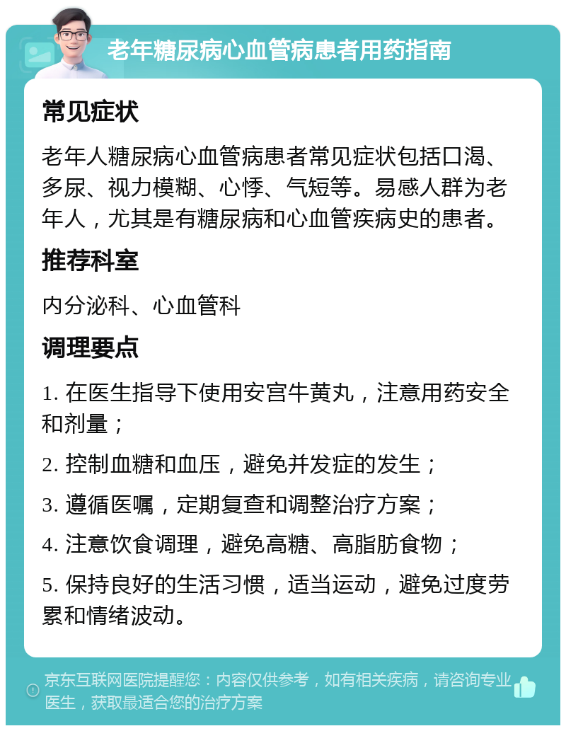 老年糖尿病心血管病患者用药指南 常见症状 老年人糖尿病心血管病患者常见症状包括口渴、多尿、视力模糊、心悸、气短等。易感人群为老年人，尤其是有糖尿病和心血管疾病史的患者。 推荐科室 内分泌科、心血管科 调理要点 1. 在医生指导下使用安宫牛黄丸，注意用药安全和剂量； 2. 控制血糖和血压，避免并发症的发生； 3. 遵循医嘱，定期复查和调整治疗方案； 4. 注意饮食调理，避免高糖、高脂肪食物； 5. 保持良好的生活习惯，适当运动，避免过度劳累和情绪波动。