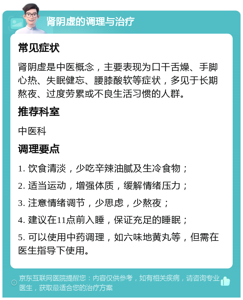 肾阴虚的调理与治疗 常见症状 肾阴虚是中医概念，主要表现为口干舌燥、手脚心热、失眠健忘、腰膝酸软等症状，多见于长期熬夜、过度劳累或不良生活习惯的人群。 推荐科室 中医科 调理要点 1. 饮食清淡，少吃辛辣油腻及生冷食物； 2. 适当运动，增强体质，缓解情绪压力； 3. 注意情绪调节，少思虑，少熬夜； 4. 建议在11点前入睡，保证充足的睡眠； 5. 可以使用中药调理，如六味地黄丸等，但需在医生指导下使用。