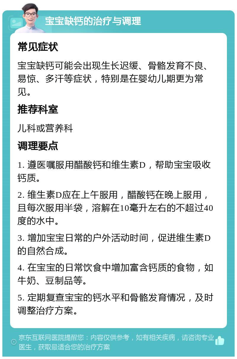 宝宝缺钙的治疗与调理 常见症状 宝宝缺钙可能会出现生长迟缓、骨骼发育不良、易惊、多汗等症状，特别是在婴幼儿期更为常见。 推荐科室 儿科或营养科 调理要点 1. 遵医嘱服用醋酸钙和维生素D，帮助宝宝吸收钙质。 2. 维生素D应在上午服用，醋酸钙在晚上服用，且每次服用半袋，溶解在10毫升左右的不超过40度的水中。 3. 增加宝宝日常的户外活动时间，促进维生素D的自然合成。 4. 在宝宝的日常饮食中增加富含钙质的食物，如牛奶、豆制品等。 5. 定期复查宝宝的钙水平和骨骼发育情况，及时调整治疗方案。