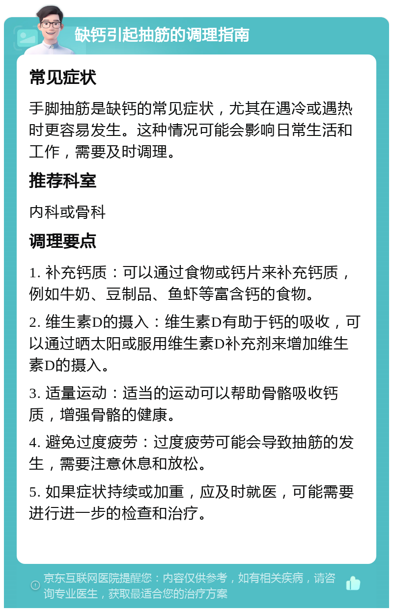 缺钙引起抽筋的调理指南 常见症状 手脚抽筋是缺钙的常见症状，尤其在遇冷或遇热时更容易发生。这种情况可能会影响日常生活和工作，需要及时调理。 推荐科室 内科或骨科 调理要点 1. 补充钙质：可以通过食物或钙片来补充钙质，例如牛奶、豆制品、鱼虾等富含钙的食物。 2. 维生素D的摄入：维生素D有助于钙的吸收，可以通过晒太阳或服用维生素D补充剂来增加维生素D的摄入。 3. 适量运动：适当的运动可以帮助骨骼吸收钙质，增强骨骼的健康。 4. 避免过度疲劳：过度疲劳可能会导致抽筋的发生，需要注意休息和放松。 5. 如果症状持续或加重，应及时就医，可能需要进行进一步的检查和治疗。