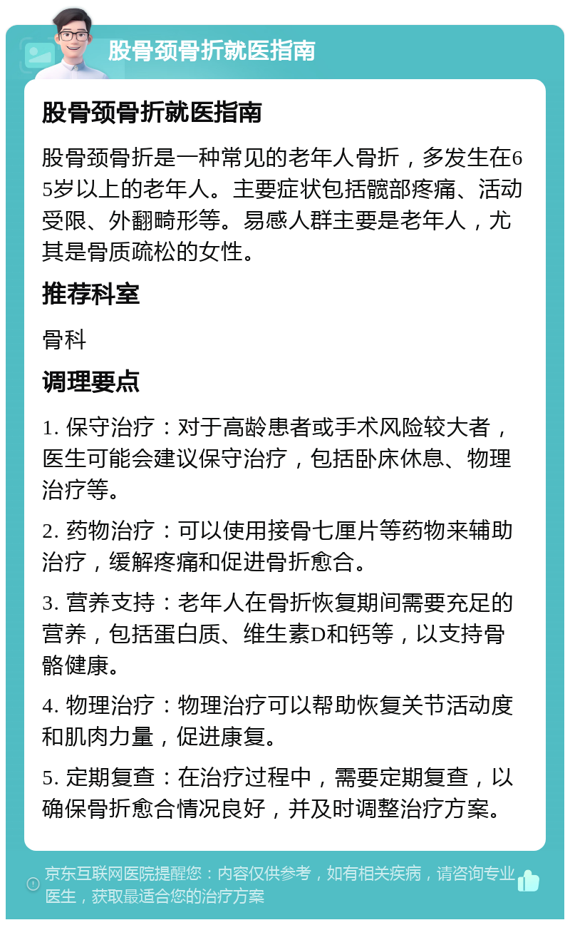 股骨颈骨折就医指南 股骨颈骨折就医指南 股骨颈骨折是一种常见的老年人骨折，多发生在65岁以上的老年人。主要症状包括髋部疼痛、活动受限、外翻畸形等。易感人群主要是老年人，尤其是骨质疏松的女性。 推荐科室 骨科 调理要点 1. 保守治疗：对于高龄患者或手术风险较大者，医生可能会建议保守治疗，包括卧床休息、物理治疗等。 2. 药物治疗：可以使用接骨七厘片等药物来辅助治疗，缓解疼痛和促进骨折愈合。 3. 营养支持：老年人在骨折恢复期间需要充足的营养，包括蛋白质、维生素D和钙等，以支持骨骼健康。 4. 物理治疗：物理治疗可以帮助恢复关节活动度和肌肉力量，促进康复。 5. 定期复查：在治疗过程中，需要定期复查，以确保骨折愈合情况良好，并及时调整治疗方案。