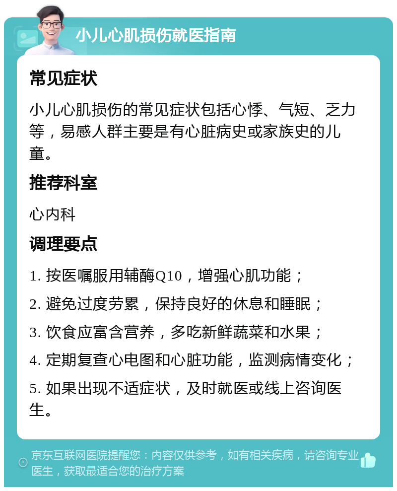 小儿心肌损伤就医指南 常见症状 小儿心肌损伤的常见症状包括心悸、气短、乏力等，易感人群主要是有心脏病史或家族史的儿童。 推荐科室 心内科 调理要点 1. 按医嘱服用辅酶Q10，增强心肌功能； 2. 避免过度劳累，保持良好的休息和睡眠； 3. 饮食应富含营养，多吃新鲜蔬菜和水果； 4. 定期复查心电图和心脏功能，监测病情变化； 5. 如果出现不适症状，及时就医或线上咨询医生。