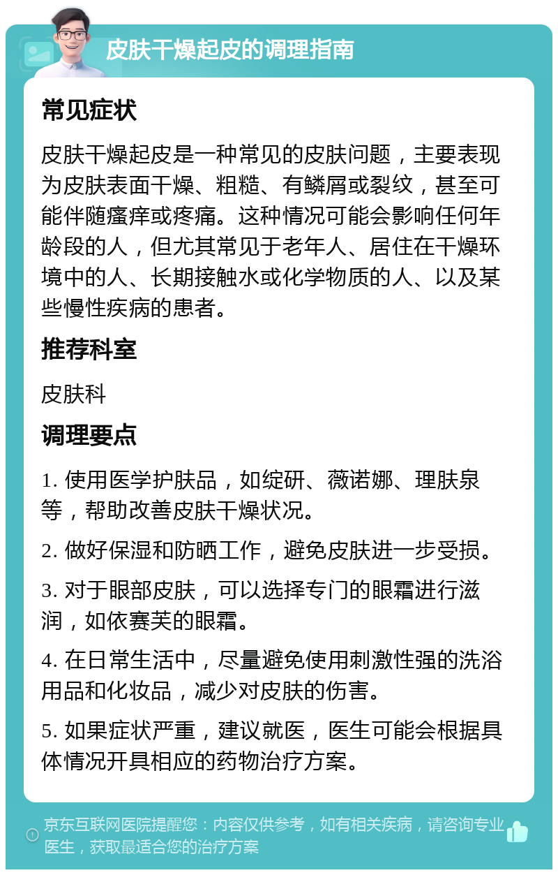 皮肤干燥起皮的调理指南 常见症状 皮肤干燥起皮是一种常见的皮肤问题，主要表现为皮肤表面干燥、粗糙、有鳞屑或裂纹，甚至可能伴随瘙痒或疼痛。这种情况可能会影响任何年龄段的人，但尤其常见于老年人、居住在干燥环境中的人、长期接触水或化学物质的人、以及某些慢性疾病的患者。 推荐科室 皮肤科 调理要点 1. 使用医学护肤品，如绽研、薇诺娜、理肤泉等，帮助改善皮肤干燥状况。 2. 做好保湿和防晒工作，避免皮肤进一步受损。 3. 对于眼部皮肤，可以选择专门的眼霜进行滋润，如依赛芙的眼霜。 4. 在日常生活中，尽量避免使用刺激性强的洗浴用品和化妆品，减少对皮肤的伤害。 5. 如果症状严重，建议就医，医生可能会根据具体情况开具相应的药物治疗方案。