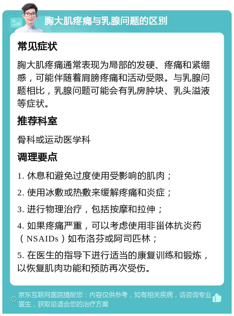 胸大肌疼痛与乳腺问题的区别 常见症状 胸大肌疼痛通常表现为局部的发硬、疼痛和紧绷感，可能伴随着肩膀疼痛和活动受限。与乳腺问题相比，乳腺问题可能会有乳房肿块、乳头溢液等症状。 推荐科室 骨科或运动医学科 调理要点 1. 休息和避免过度使用受影响的肌肉； 2. 使用冰敷或热敷来缓解疼痛和炎症； 3. 进行物理治疗，包括按摩和拉伸； 4. 如果疼痛严重，可以考虑使用非甾体抗炎药（NSAIDs）如布洛芬或阿司匹林； 5. 在医生的指导下进行适当的康复训练和锻炼，以恢复肌肉功能和预防再次受伤。