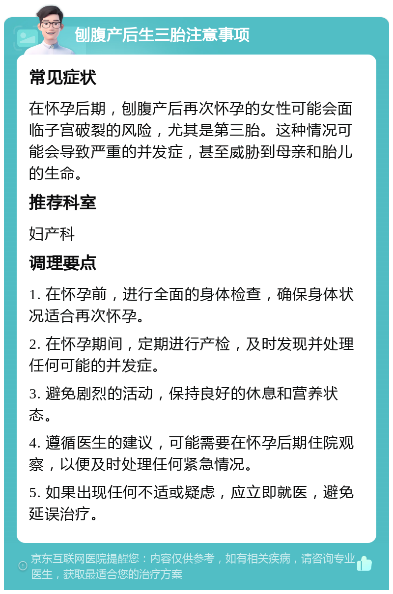 刨腹产后生三胎注意事项 常见症状 在怀孕后期，刨腹产后再次怀孕的女性可能会面临子宫破裂的风险，尤其是第三胎。这种情况可能会导致严重的并发症，甚至威胁到母亲和胎儿的生命。 推荐科室 妇产科 调理要点 1. 在怀孕前，进行全面的身体检查，确保身体状况适合再次怀孕。 2. 在怀孕期间，定期进行产检，及时发现并处理任何可能的并发症。 3. 避免剧烈的活动，保持良好的休息和营养状态。 4. 遵循医生的建议，可能需要在怀孕后期住院观察，以便及时处理任何紧急情况。 5. 如果出现任何不适或疑虑，应立即就医，避免延误治疗。