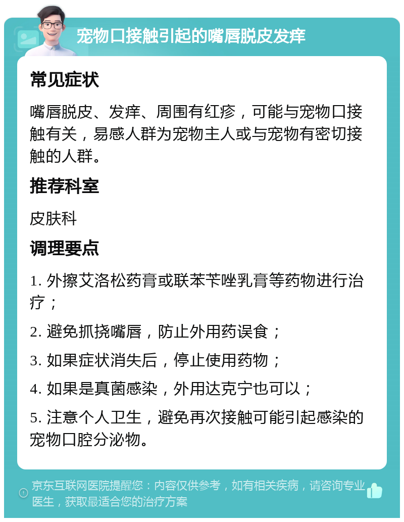 宠物口接触引起的嘴唇脱皮发痒 常见症状 嘴唇脱皮、发痒、周围有红疹，可能与宠物口接触有关，易感人群为宠物主人或与宠物有密切接触的人群。 推荐科室 皮肤科 调理要点 1. 外擦艾洛松药膏或联苯苄唑乳膏等药物进行治疗； 2. 避免抓挠嘴唇，防止外用药误食； 3. 如果症状消失后，停止使用药物； 4. 如果是真菌感染，外用达克宁也可以； 5. 注意个人卫生，避免再次接触可能引起感染的宠物口腔分泌物。