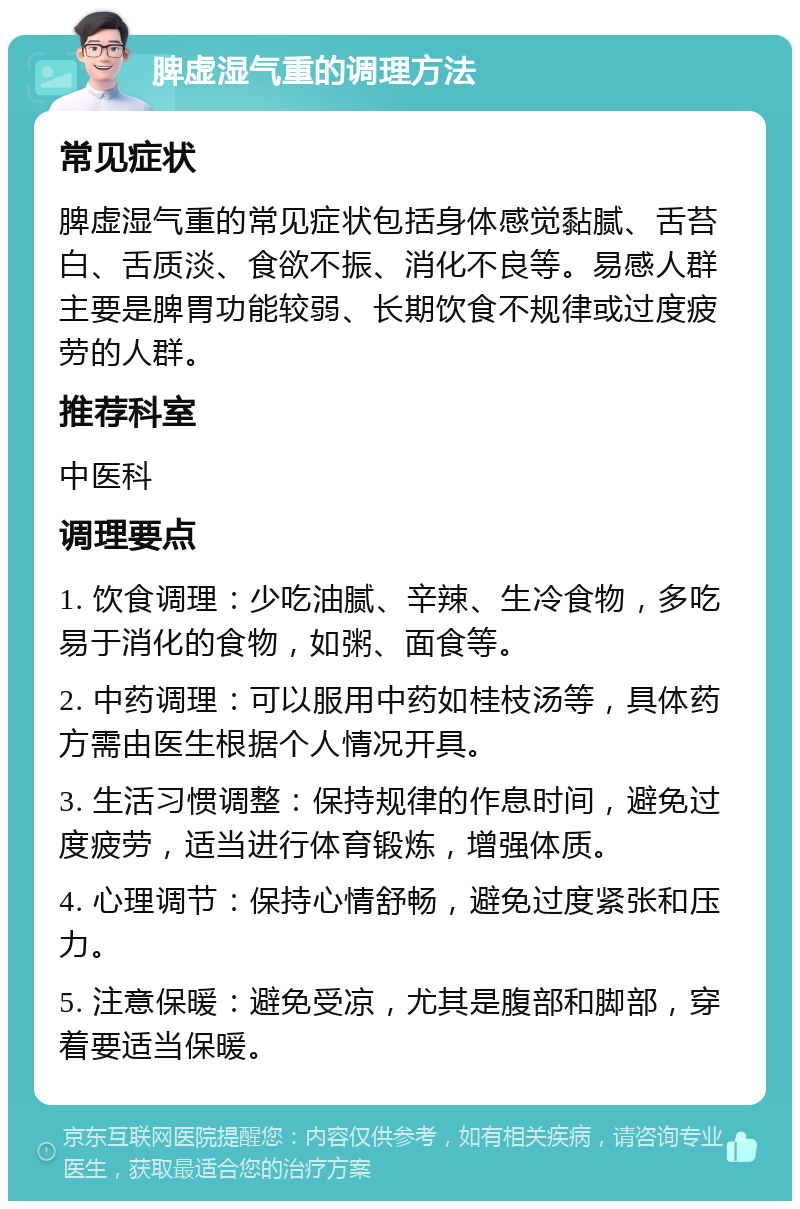 脾虚湿气重的调理方法 常见症状 脾虚湿气重的常见症状包括身体感觉黏腻、舌苔白、舌质淡、食欲不振、消化不良等。易感人群主要是脾胃功能较弱、长期饮食不规律或过度疲劳的人群。 推荐科室 中医科 调理要点 1. 饮食调理：少吃油腻、辛辣、生冷食物，多吃易于消化的食物，如粥、面食等。 2. 中药调理：可以服用中药如桂枝汤等，具体药方需由医生根据个人情况开具。 3. 生活习惯调整：保持规律的作息时间，避免过度疲劳，适当进行体育锻炼，增强体质。 4. 心理调节：保持心情舒畅，避免过度紧张和压力。 5. 注意保暖：避免受凉，尤其是腹部和脚部，穿着要适当保暖。