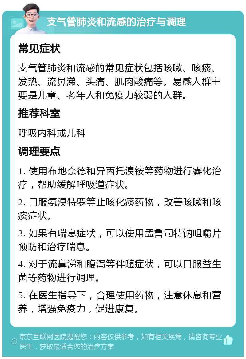 支气管肺炎和流感的治疗与调理 常见症状 支气管肺炎和流感的常见症状包括咳嗽、咳痰、发热、流鼻涕、头痛、肌肉酸痛等。易感人群主要是儿童、老年人和免疫力较弱的人群。 推荐科室 呼吸内科或儿科 调理要点 1. 使用布地奈德和异丙托溴铵等药物进行雾化治疗，帮助缓解呼吸道症状。 2. 口服氨溴特罗等止咳化痰药物，改善咳嗽和咳痰症状。 3. 如果有喘息症状，可以使用孟鲁司特钠咀嚼片预防和治疗喘息。 4. 对于流鼻涕和腹泻等伴随症状，可以口服益生菌等药物进行调理。 5. 在医生指导下，合理使用药物，注意休息和营养，增强免疫力，促进康复。