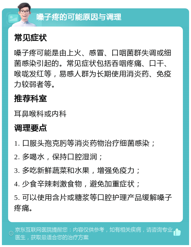 嗓子疼的可能原因与调理 常见症状 嗓子疼可能是由上火、感冒、口咽菌群失调或细菌感染引起的。常见症状包括吞咽疼痛、口干、喉咙发红等，易感人群为长期使用消炎药、免疫力较弱者等。 推荐科室 耳鼻喉科或内科 调理要点 1. 口服头孢克肟等消炎药物治疗细菌感染； 2. 多喝水，保持口腔湿润； 3. 多吃新鲜蔬菜和水果，增强免疫力； 4. 少食辛辣刺激食物，避免加重症状； 5. 可以使用含片或糖浆等口腔护理产品缓解嗓子疼痛。