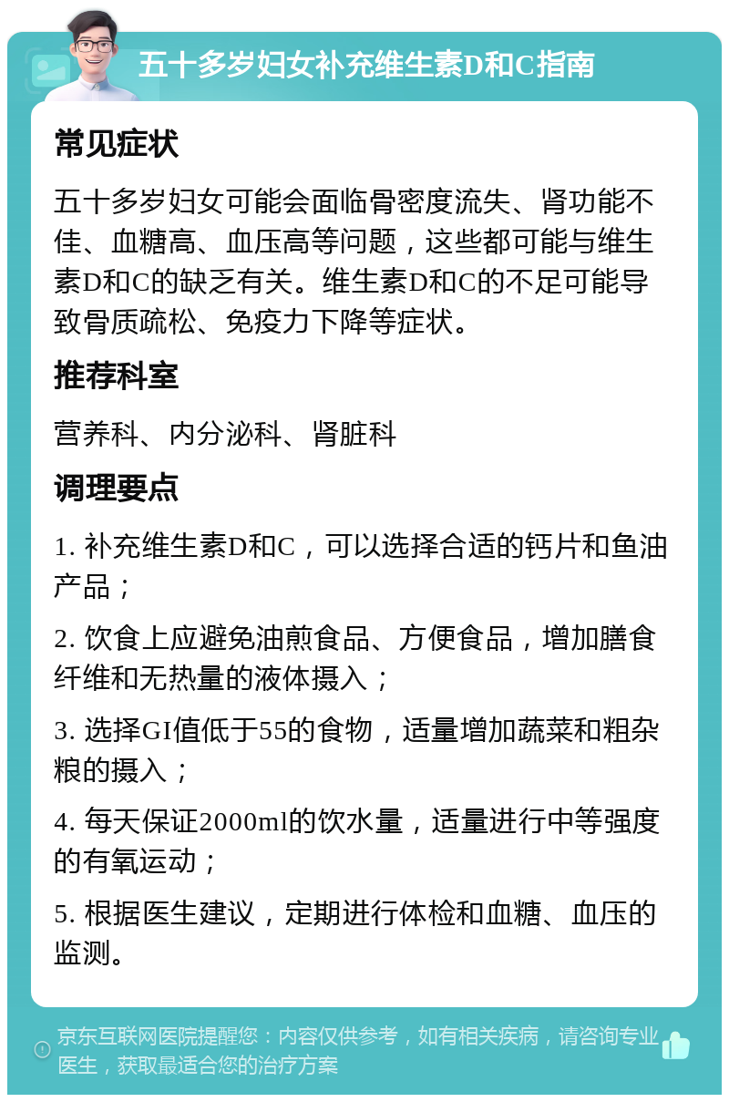 五十多岁妇女补充维生素D和C指南 常见症状 五十多岁妇女可能会面临骨密度流失、肾功能不佳、血糖高、血压高等问题，这些都可能与维生素D和C的缺乏有关。维生素D和C的不足可能导致骨质疏松、免疫力下降等症状。 推荐科室 营养科、内分泌科、肾脏科 调理要点 1. 补充维生素D和C，可以选择合适的钙片和鱼油产品； 2. 饮食上应避免油煎食品、方便食品，增加膳食纤维和无热量的液体摄入； 3. 选择GI值低于55的食物，适量增加蔬菜和粗杂粮的摄入； 4. 每天保证2000ml的饮水量，适量进行中等强度的有氧运动； 5. 根据医生建议，定期进行体检和血糖、血压的监测。