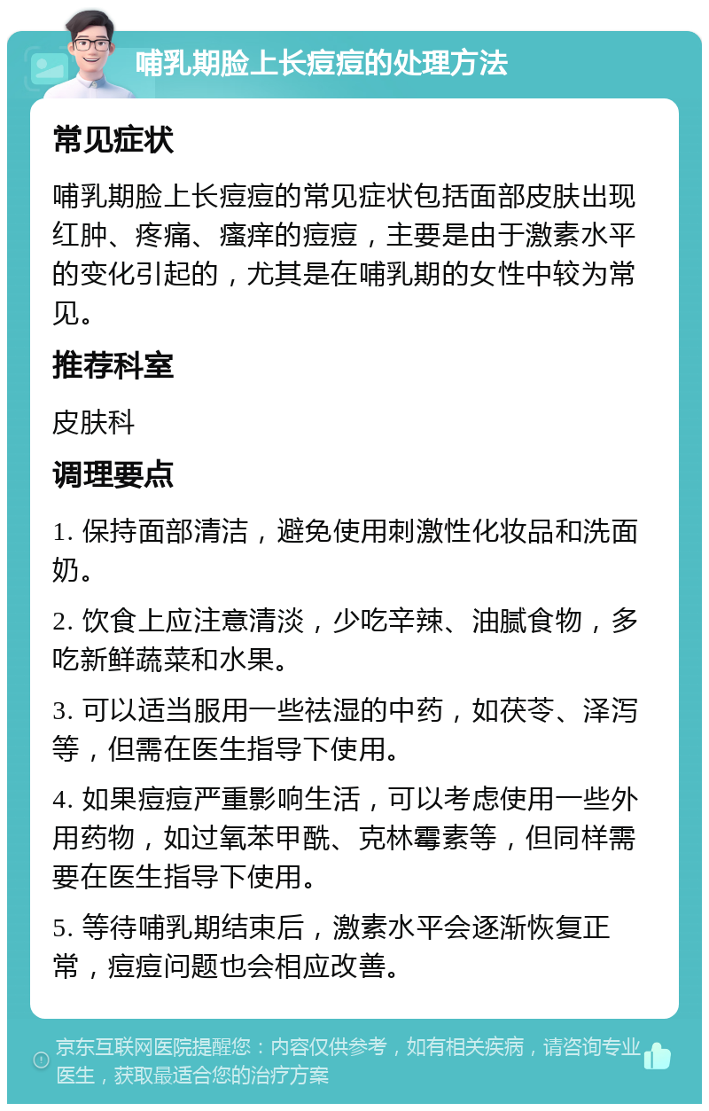 哺乳期脸上长痘痘的处理方法 常见症状 哺乳期脸上长痘痘的常见症状包括面部皮肤出现红肿、疼痛、瘙痒的痘痘，主要是由于激素水平的变化引起的，尤其是在哺乳期的女性中较为常见。 推荐科室 皮肤科 调理要点 1. 保持面部清洁，避免使用刺激性化妆品和洗面奶。 2. 饮食上应注意清淡，少吃辛辣、油腻食物，多吃新鲜蔬菜和水果。 3. 可以适当服用一些祛湿的中药，如茯苓、泽泻等，但需在医生指导下使用。 4. 如果痘痘严重影响生活，可以考虑使用一些外用药物，如过氧苯甲酰、克林霉素等，但同样需要在医生指导下使用。 5. 等待哺乳期结束后，激素水平会逐渐恢复正常，痘痘问题也会相应改善。