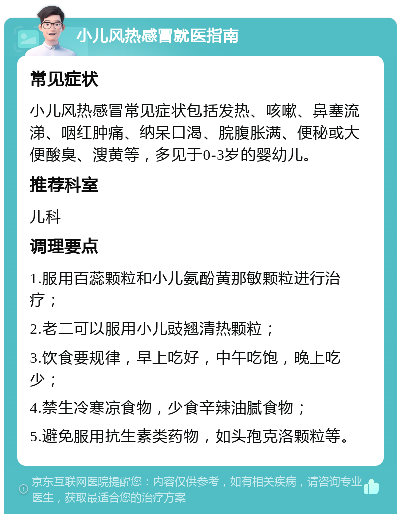 小儿风热感冒就医指南 常见症状 小儿风热感冒常见症状包括发热、咳嗽、鼻塞流涕、咽红肿痛、纳呆口渴、脘腹胀满、便秘或大便酸臭、溲黄等，多见于0-3岁的婴幼儿。 推荐科室 儿科 调理要点 1.服用百蕊颗粒和小儿氨酚黄那敏颗粒进行治疗； 2.老二可以服用小儿豉翘清热颗粒； 3.饮食要规律，早上吃好，中午吃饱，晚上吃少； 4.禁生冷寒凉食物，少食辛辣油腻食物； 5.避免服用抗生素类药物，如头孢克洛颗粒等。