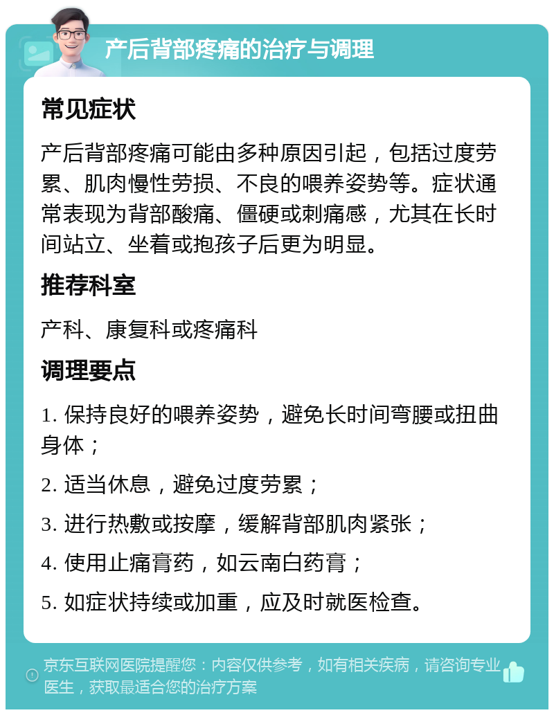 产后背部疼痛的治疗与调理 常见症状 产后背部疼痛可能由多种原因引起，包括过度劳累、肌肉慢性劳损、不良的喂养姿势等。症状通常表现为背部酸痛、僵硬或刺痛感，尤其在长时间站立、坐着或抱孩子后更为明显。 推荐科室 产科、康复科或疼痛科 调理要点 1. 保持良好的喂养姿势，避免长时间弯腰或扭曲身体； 2. 适当休息，避免过度劳累； 3. 进行热敷或按摩，缓解背部肌肉紧张； 4. 使用止痛膏药，如云南白药膏； 5. 如症状持续或加重，应及时就医检查。