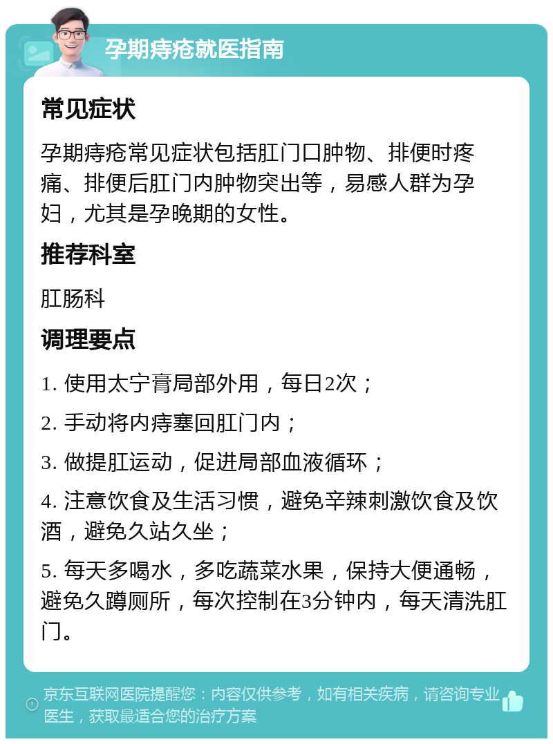 孕期痔疮就医指南 常见症状 孕期痔疮常见症状包括肛门口肿物、排便时疼痛、排便后肛门内肿物突出等，易感人群为孕妇，尤其是孕晚期的女性。 推荐科室 肛肠科 调理要点 1. 使用太宁膏局部外用，每日2次； 2. 手动将内痔塞回肛门内； 3. 做提肛运动，促进局部血液循环； 4. 注意饮食及生活习惯，避免辛辣刺激饮食及饮酒，避免久站久坐； 5. 每天多喝水，多吃蔬菜水果，保持大便通畅，避免久蹲厕所，每次控制在3分钟内，每天清洗肛门。