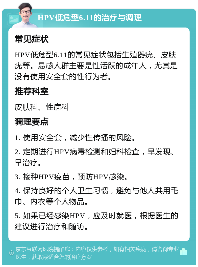 HPV低危型6.11的治疗与调理 常见症状 HPV低危型6.11的常见症状包括生殖器疣、皮肤疣等。易感人群主要是性活跃的成年人，尤其是没有使用安全套的性行为者。 推荐科室 皮肤科、性病科 调理要点 1. 使用安全套，减少性传播的风险。 2. 定期进行HPV病毒检测和妇科检查，早发现、早治疗。 3. 接种HPV疫苗，预防HPV感染。 4. 保持良好的个人卫生习惯，避免与他人共用毛巾、内衣等个人物品。 5. 如果已经感染HPV，应及时就医，根据医生的建议进行治疗和随访。