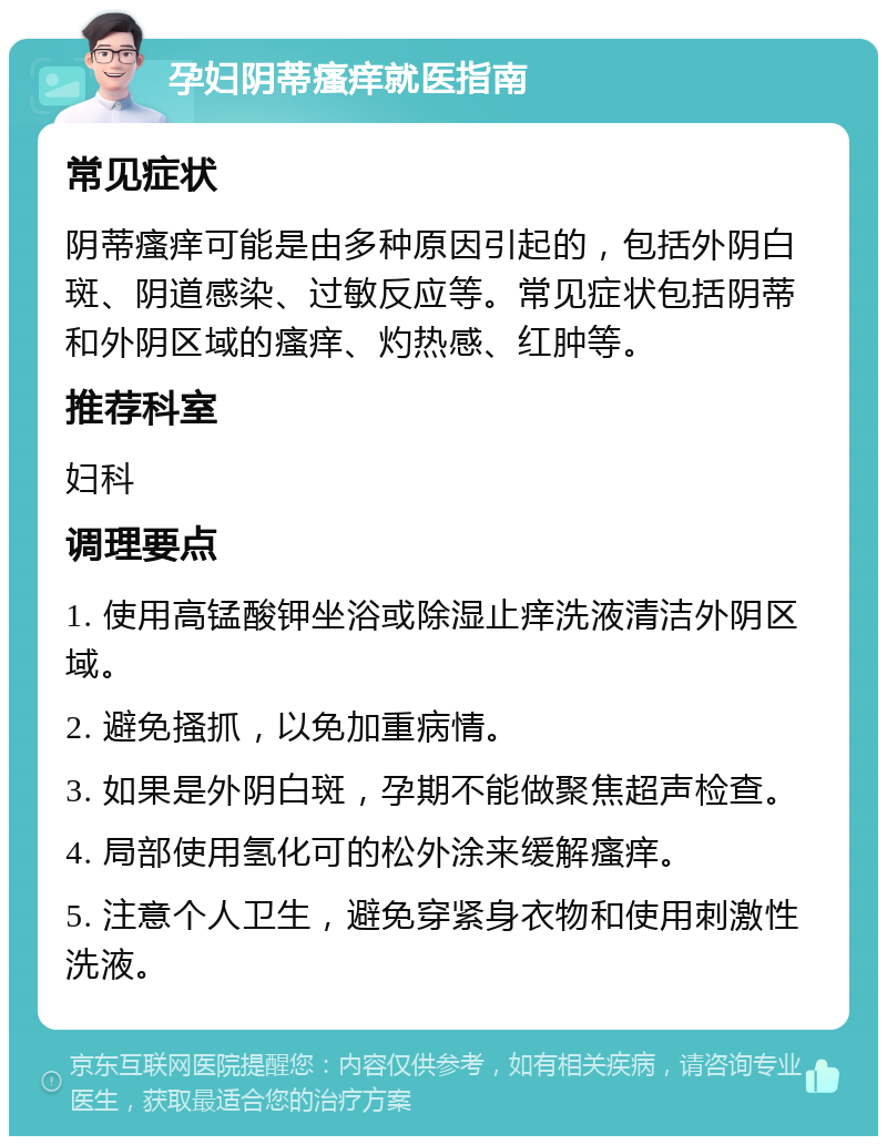 孕妇阴蒂瘙痒就医指南 常见症状 阴蒂瘙痒可能是由多种原因引起的，包括外阴白斑、阴道感染、过敏反应等。常见症状包括阴蒂和外阴区域的瘙痒、灼热感、红肿等。 推荐科室 妇科 调理要点 1. 使用高锰酸钾坐浴或除湿止痒洗液清洁外阴区域。 2. 避免搔抓，以免加重病情。 3. 如果是外阴白斑，孕期不能做聚焦超声检查。 4. 局部使用氢化可的松外涂来缓解瘙痒。 5. 注意个人卫生，避免穿紧身衣物和使用刺激性洗液。