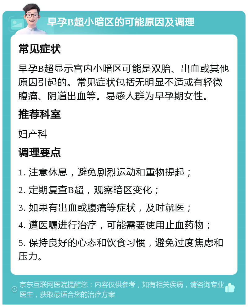 早孕B超小暗区的可能原因及调理 常见症状 早孕B超显示宫内小暗区可能是双胎、出血或其他原因引起的。常见症状包括无明显不适或有轻微腹痛、阴道出血等。易感人群为早孕期女性。 推荐科室 妇产科 调理要点 1. 注意休息，避免剧烈运动和重物提起； 2. 定期复查B超，观察暗区变化； 3. 如果有出血或腹痛等症状，及时就医； 4. 遵医嘱进行治疗，可能需要使用止血药物； 5. 保持良好的心态和饮食习惯，避免过度焦虑和压力。