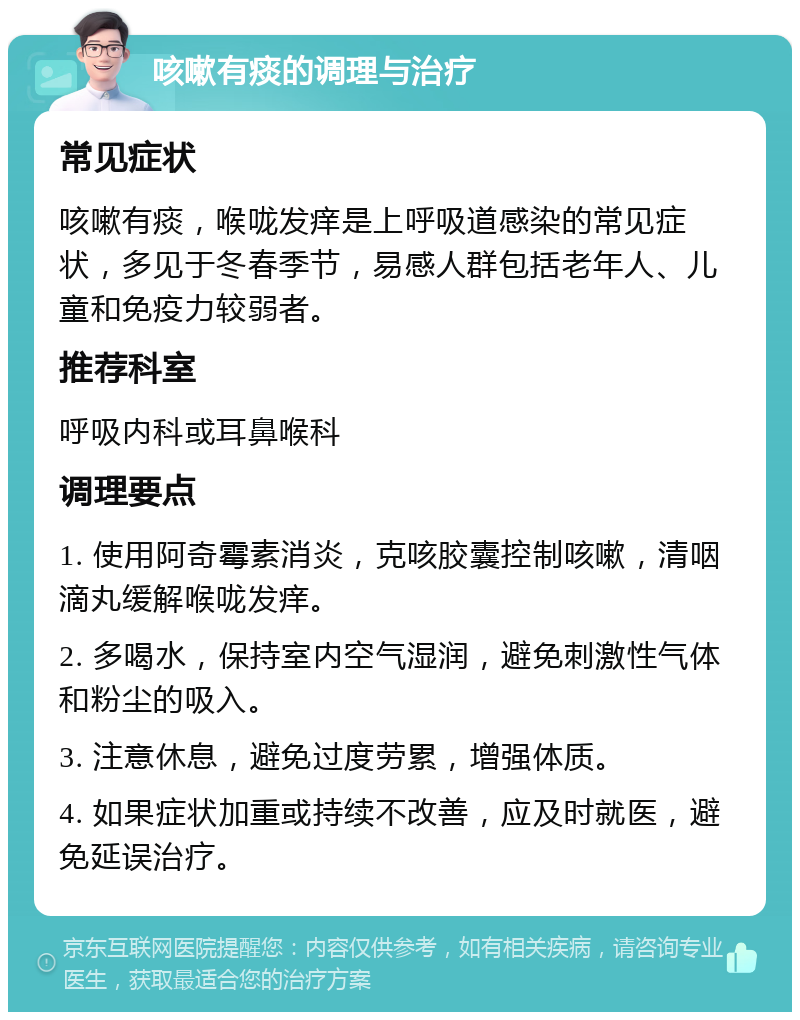 咳嗽有痰的调理与治疗 常见症状 咳嗽有痰，喉咙发痒是上呼吸道感染的常见症状，多见于冬春季节，易感人群包括老年人、儿童和免疫力较弱者。 推荐科室 呼吸内科或耳鼻喉科 调理要点 1. 使用阿奇霉素消炎，克咳胶囊控制咳嗽，清咽滴丸缓解喉咙发痒。 2. 多喝水，保持室内空气湿润，避免刺激性气体和粉尘的吸入。 3. 注意休息，避免过度劳累，增强体质。 4. 如果症状加重或持续不改善，应及时就医，避免延误治疗。