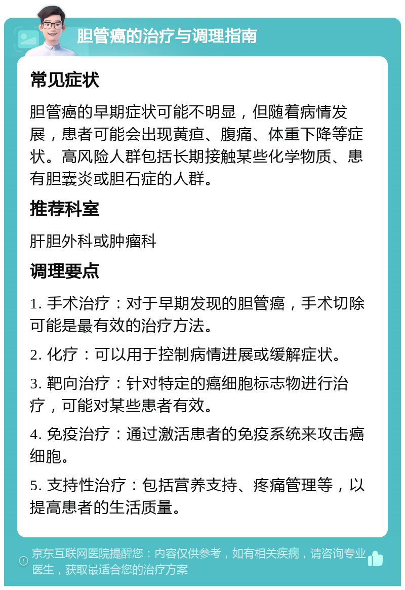 胆管癌的治疗与调理指南 常见症状 胆管癌的早期症状可能不明显，但随着病情发展，患者可能会出现黄疸、腹痛、体重下降等症状。高风险人群包括长期接触某些化学物质、患有胆囊炎或胆石症的人群。 推荐科室 肝胆外科或肿瘤科 调理要点 1. 手术治疗：对于早期发现的胆管癌，手术切除可能是最有效的治疗方法。 2. 化疗：可以用于控制病情进展或缓解症状。 3. 靶向治疗：针对特定的癌细胞标志物进行治疗，可能对某些患者有效。 4. 免疫治疗：通过激活患者的免疫系统来攻击癌细胞。 5. 支持性治疗：包括营养支持、疼痛管理等，以提高患者的生活质量。