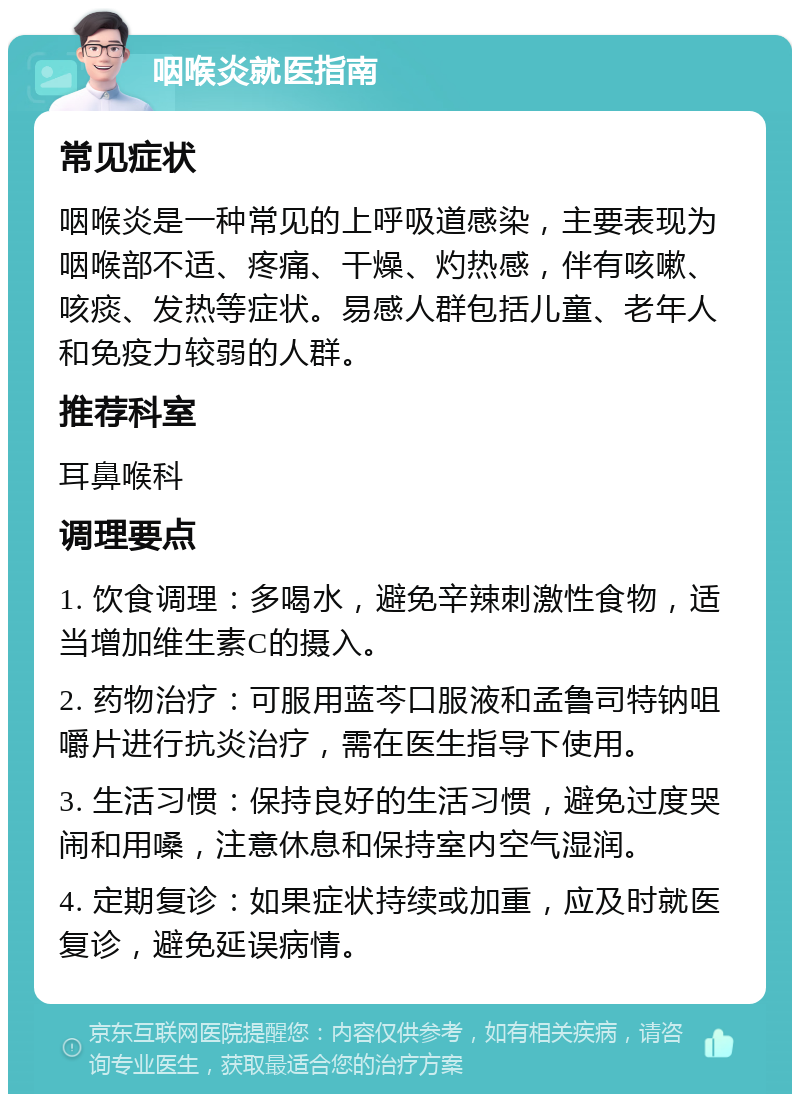 咽喉炎就医指南 常见症状 咽喉炎是一种常见的上呼吸道感染，主要表现为咽喉部不适、疼痛、干燥、灼热感，伴有咳嗽、咳痰、发热等症状。易感人群包括儿童、老年人和免疫力较弱的人群。 推荐科室 耳鼻喉科 调理要点 1. 饮食调理：多喝水，避免辛辣刺激性食物，适当增加维生素C的摄入。 2. 药物治疗：可服用蓝芩口服液和孟鲁司特钠咀嚼片进行抗炎治疗，需在医生指导下使用。 3. 生活习惯：保持良好的生活习惯，避免过度哭闹和用嗓，注意休息和保持室内空气湿润。 4. 定期复诊：如果症状持续或加重，应及时就医复诊，避免延误病情。