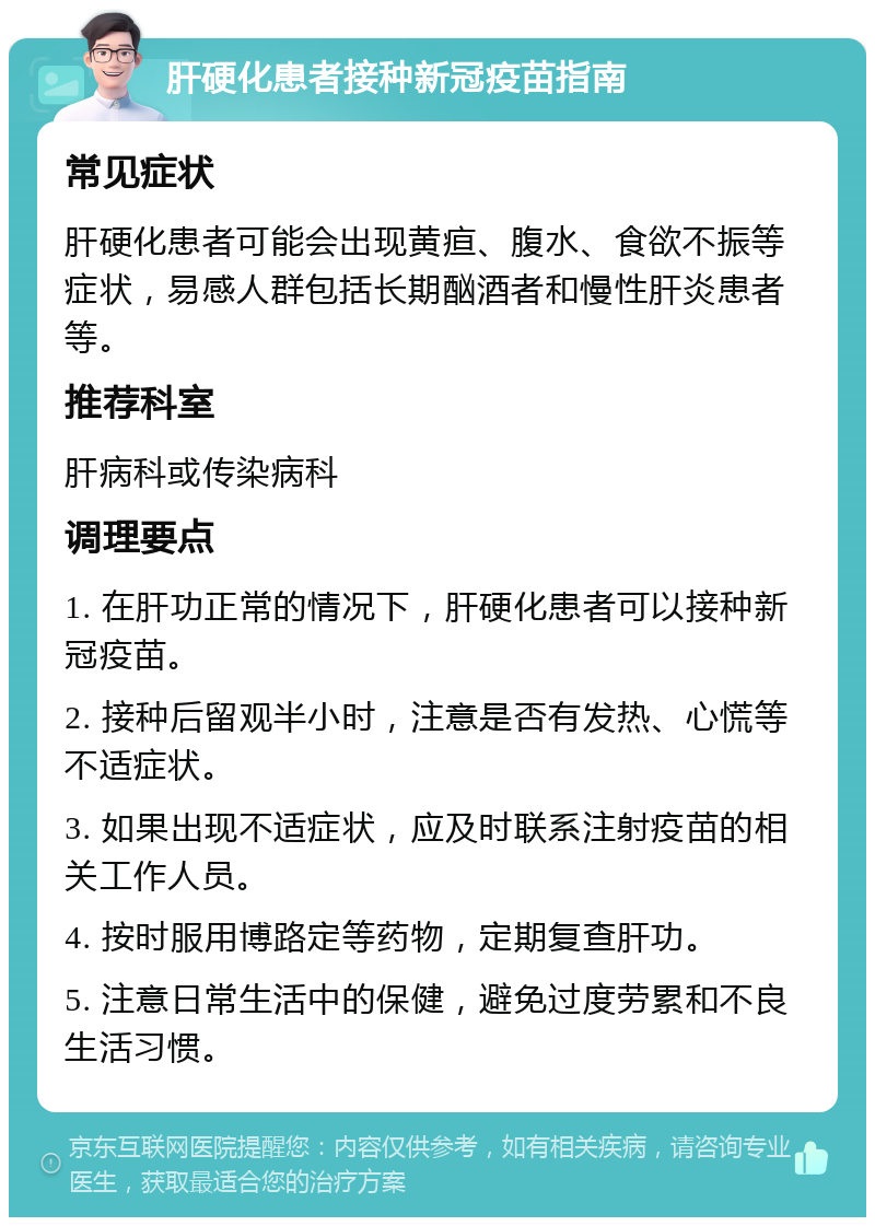 肝硬化患者接种新冠疫苗指南 常见症状 肝硬化患者可能会出现黄疸、腹水、食欲不振等症状，易感人群包括长期酗酒者和慢性肝炎患者等。 推荐科室 肝病科或传染病科 调理要点 1. 在肝功正常的情况下，肝硬化患者可以接种新冠疫苗。 2. 接种后留观半小时，注意是否有发热、心慌等不适症状。 3. 如果出现不适症状，应及时联系注射疫苗的相关工作人员。 4. 按时服用博路定等药物，定期复查肝功。 5. 注意日常生活中的保健，避免过度劳累和不良生活习惯。