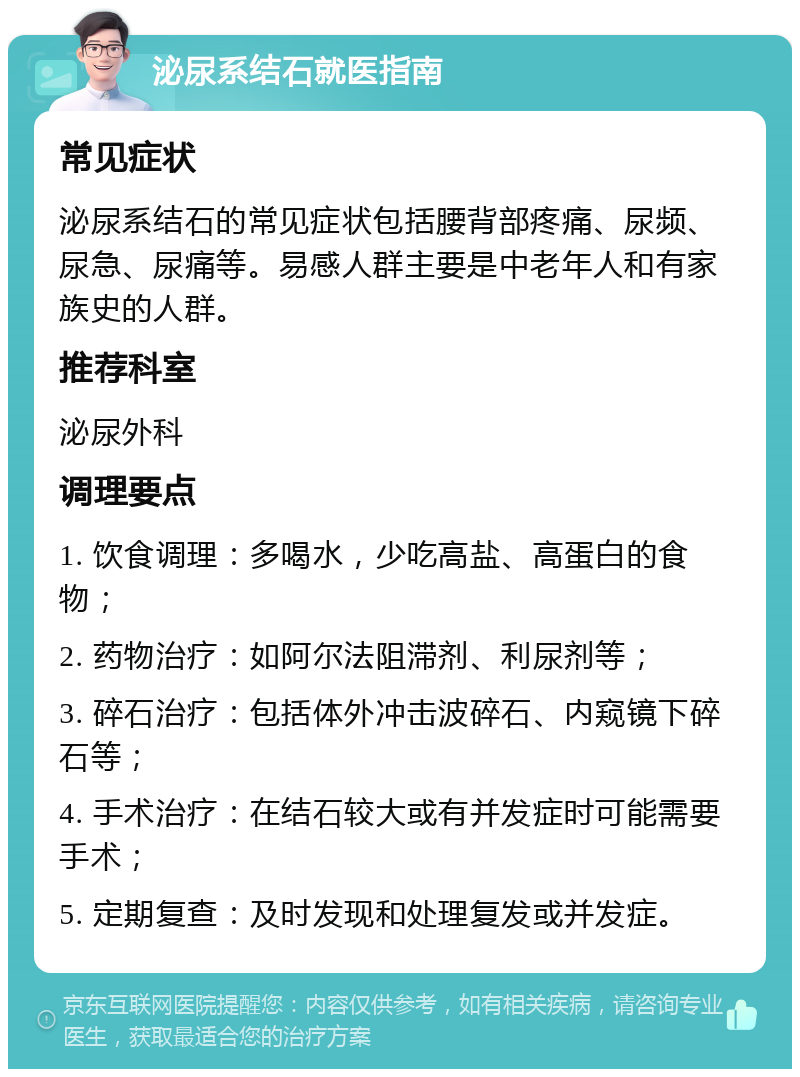 泌尿系结石就医指南 常见症状 泌尿系结石的常见症状包括腰背部疼痛、尿频、尿急、尿痛等。易感人群主要是中老年人和有家族史的人群。 推荐科室 泌尿外科 调理要点 1. 饮食调理：多喝水，少吃高盐、高蛋白的食物； 2. 药物治疗：如阿尔法阻滞剂、利尿剂等； 3. 碎石治疗：包括体外冲击波碎石、内窥镜下碎石等； 4. 手术治疗：在结石较大或有并发症时可能需要手术； 5. 定期复查：及时发现和处理复发或并发症。