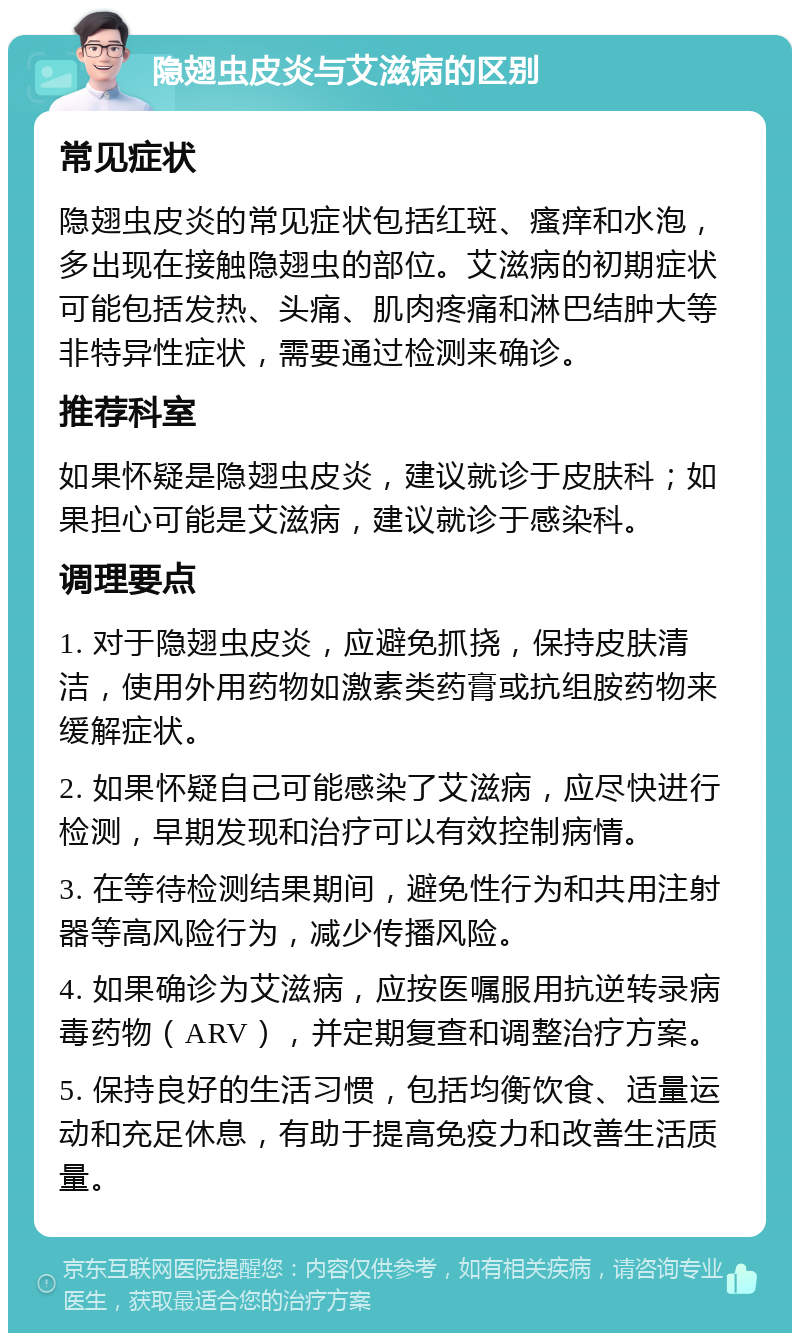 隐翅虫皮炎与艾滋病的区别 常见症状 隐翅虫皮炎的常见症状包括红斑、瘙痒和水泡，多出现在接触隐翅虫的部位。艾滋病的初期症状可能包括发热、头痛、肌肉疼痛和淋巴结肿大等非特异性症状，需要通过检测来确诊。 推荐科室 如果怀疑是隐翅虫皮炎，建议就诊于皮肤科；如果担心可能是艾滋病，建议就诊于感染科。 调理要点 1. 对于隐翅虫皮炎，应避免抓挠，保持皮肤清洁，使用外用药物如激素类药膏或抗组胺药物来缓解症状。 2. 如果怀疑自己可能感染了艾滋病，应尽快进行检测，早期发现和治疗可以有效控制病情。 3. 在等待检测结果期间，避免性行为和共用注射器等高风险行为，减少传播风险。 4. 如果确诊为艾滋病，应按医嘱服用抗逆转录病毒药物（ARV），并定期复查和调整治疗方案。 5. 保持良好的生活习惯，包括均衡饮食、适量运动和充足休息，有助于提高免疫力和改善生活质量。