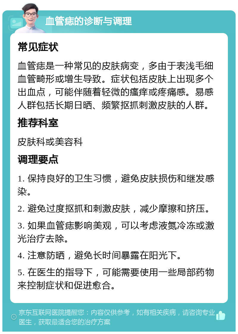 血管痣的诊断与调理 常见症状 血管痣是一种常见的皮肤病变，多由于表浅毛细血管畸形或增生导致。症状包括皮肤上出现多个出血点，可能伴随着轻微的瘙痒或疼痛感。易感人群包括长期日晒、频繁抠抓刺激皮肤的人群。 推荐科室 皮肤科或美容科 调理要点 1. 保持良好的卫生习惯，避免皮肤损伤和继发感染。 2. 避免过度抠抓和刺激皮肤，减少摩擦和挤压。 3. 如果血管痣影响美观，可以考虑液氮冷冻或激光治疗去除。 4. 注意防晒，避免长时间暴露在阳光下。 5. 在医生的指导下，可能需要使用一些局部药物来控制症状和促进愈合。